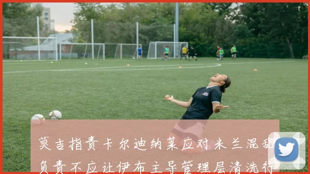 莫吉指责卡尔迪纳莱应对米兰混乱负责不应让伊布主导管理层清洗行动