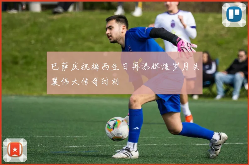 巴萨庆祝梅西生日再添辉煌岁月共襄伟大传奇时刻
