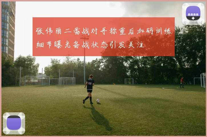张伟丽二番战对手称重后加码训练细节曝光备战状态引发关注