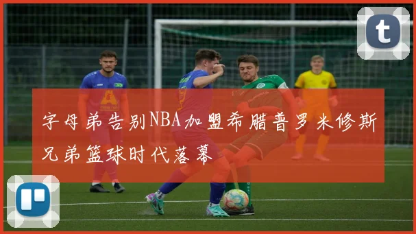 字母弟告别NBA加盟希腊普罗米修斯兄弟篮球时代落幕