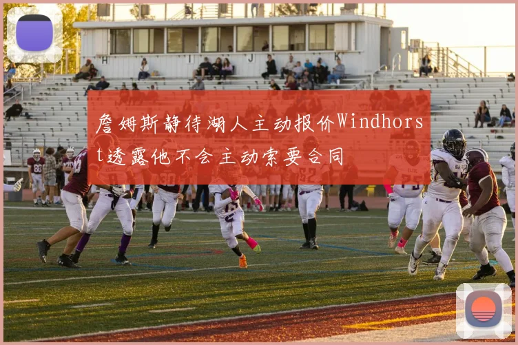詹姆斯静待湖人主动报价Windhorst透露他不会主动索要合同