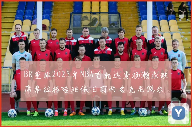 BR重排2025年NBA首轮选秀杨瀚森缺席弗拉格哈珀依旧前两名克尼佩尔锁定探花位