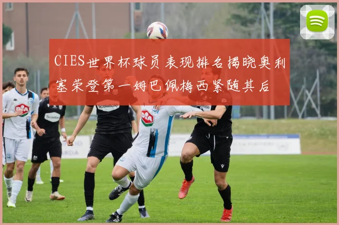 CIES世界杯球员表现排名揭晓奥利塞荣登第一姆巴佩梅西紧随其后