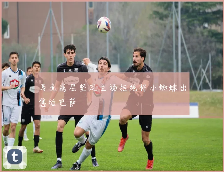 马竞高层坚定立场拒绝将小蜘蛛出售给巴萨