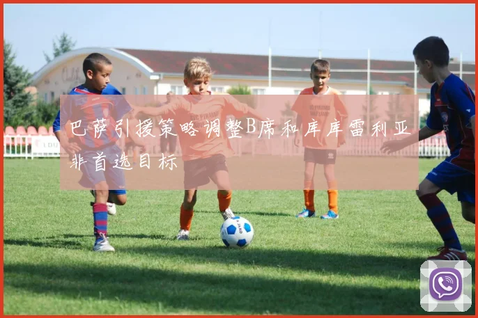 巴萨引援策略调整B席和库库雷利亚非首选目标