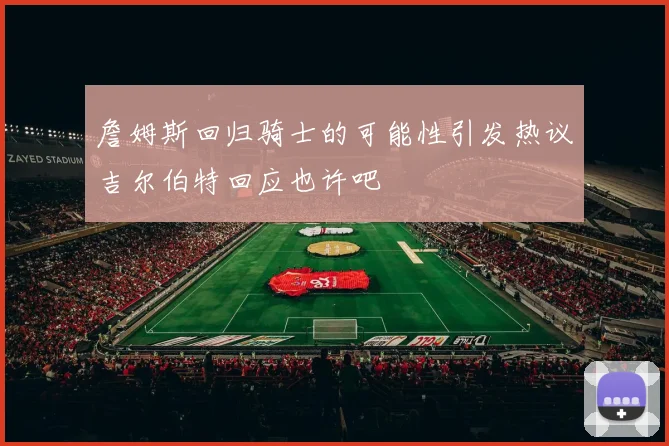 詹姆斯回归骑士的可能性引发热议吉尔伯特回应也许吧
