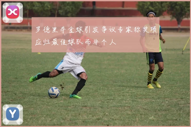 罗德里夺金球引发争议专家称奖项应归最佳球队而非个人
