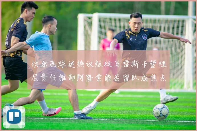 切尔西球迷热议叛徒马雷斯卡管理层责任推卸阿隆索能否留队成焦点