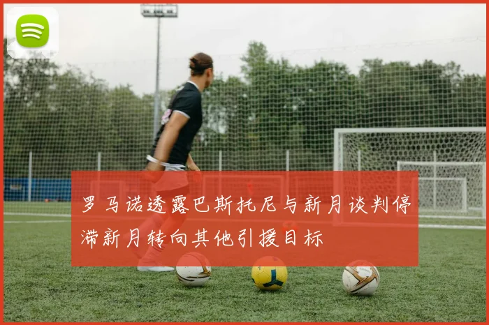 罗马诺透露巴斯托尼与新月谈判停滞新月转向其他引援目标