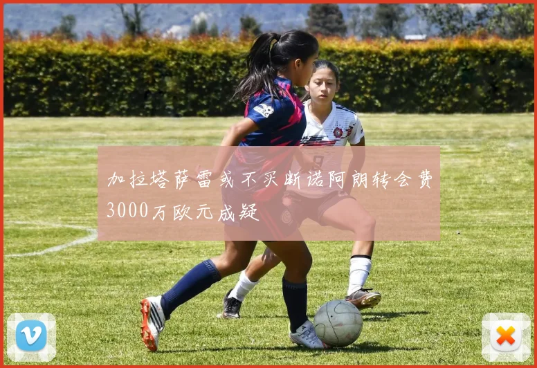 加拉塔萨雷或不买断诺阿朗转会费3000万欧元成疑