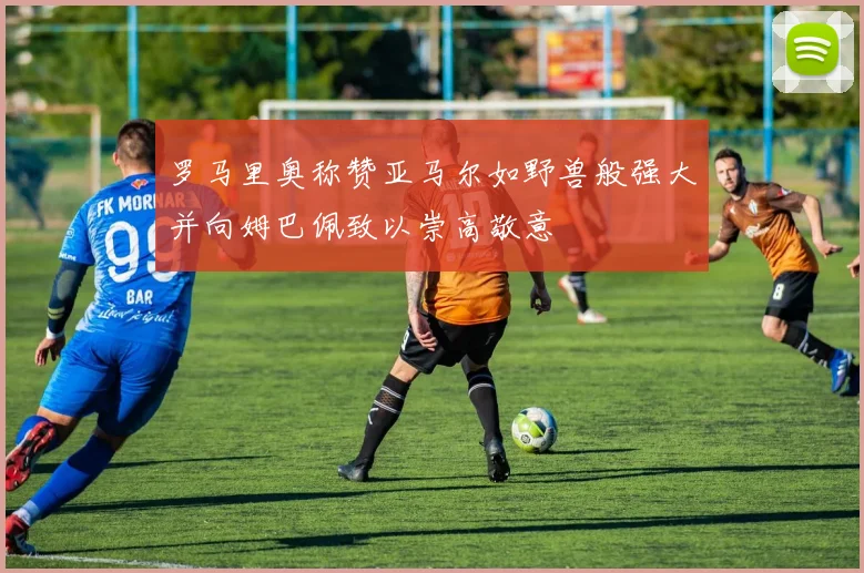 罗马里奥称赞亚马尔如野兽般强大并向姆巴佩致以崇高敬意