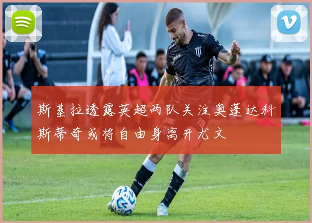 斯基拉透露英超两队关注奥蓬达科斯蒂奇或将自由身离开尤文