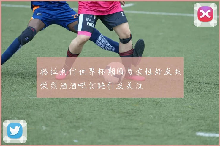 格拉利什世界杯期间与女性好友共饮烈酒酒吧打盹引发关注