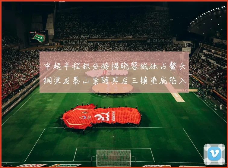 中超半程积分榜揭晓蓉城独占鳌头铜梁龙泰山紧随其后三镇垫底陷入困境