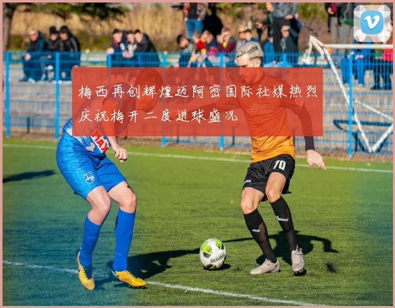 梅西再创辉煌迈阿密国际社媒热烈庆祝梅开二度进球盛况