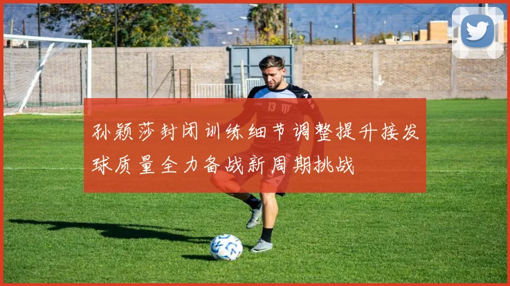 孙颖莎封闭训练细节调整提升接发球质量全力备战新周期挑战