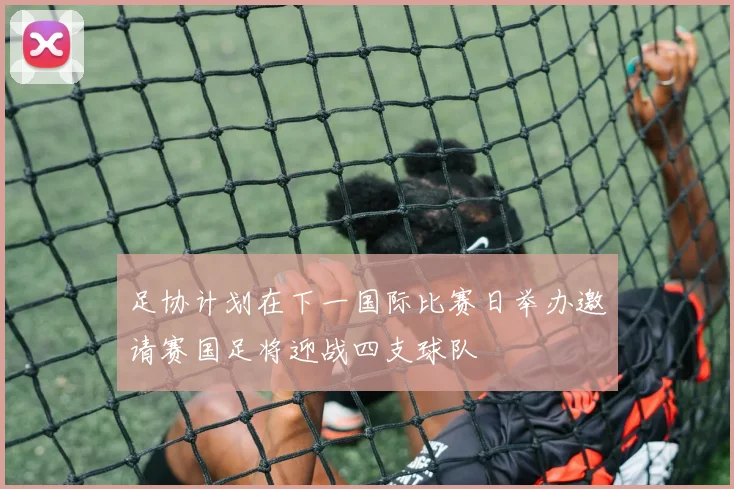 足协计划在下一国际比赛日举办邀请赛国足将迎战四支球队