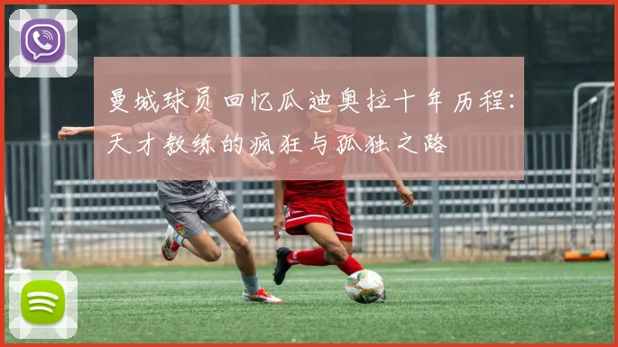 曼城球员回忆瓜迪奥拉十年历程：天才教练的疯狂与孤独之路