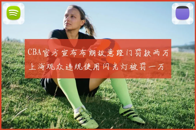 CBA官方宣布布朗故意蹬门罚款两万上海观众违规使用闪光灯被罚一万
