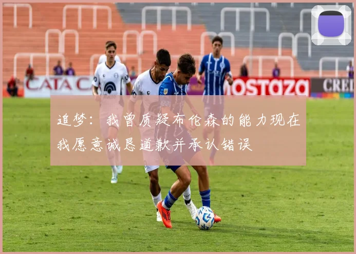 追梦：我曾质疑布伦森的能力现在我愿意诚恳道歉并承认错误