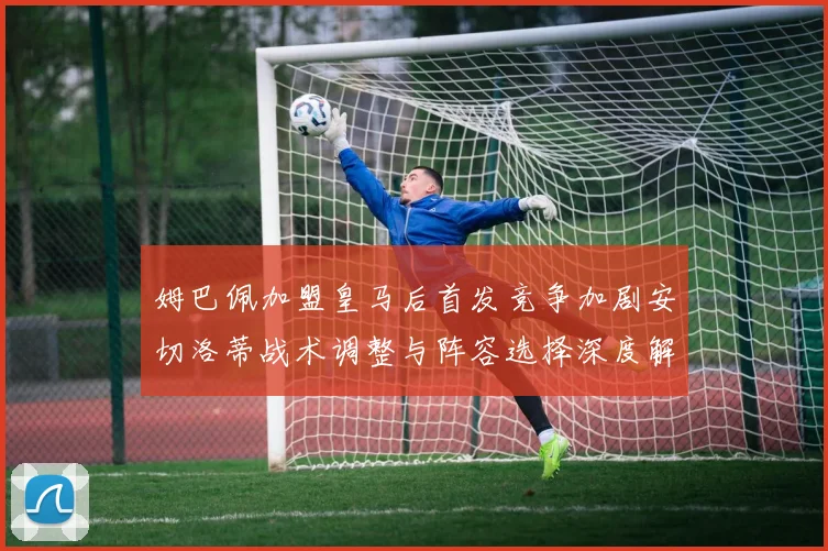 姆巴佩加盟皇马后首发竞争加剧安切洛蒂战术调整与阵容选择深度解析