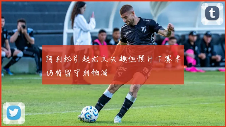阿利松引起尤文兴趣但预计下赛季仍将留守利物浦