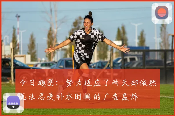 今日趣图：努力适应了两天却依然无法忍受补水时间的广告轰炸