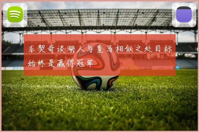 东契奇谈湖人与皇马相似之处目标始终是赢得冠军