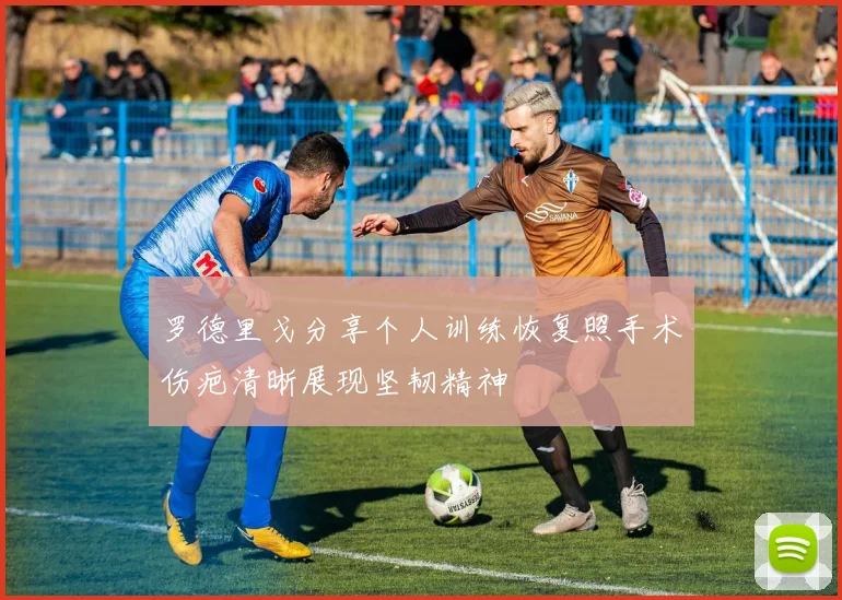 罗德里戈分享个人训练恢复照手术伤疤清晰展现坚韧精神