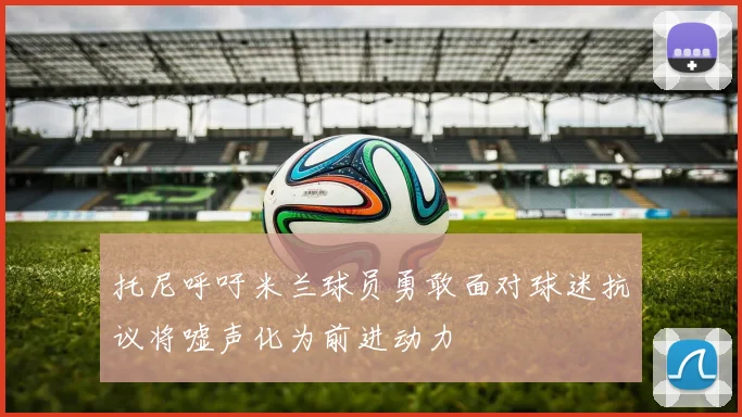 托尼呼吁米兰球员勇敢面对球迷抗议将嘘声化为前进动力
