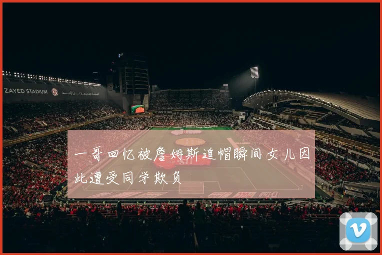 一哥回忆被詹姆斯追帽瞬间女儿因此遭受同学欺负
