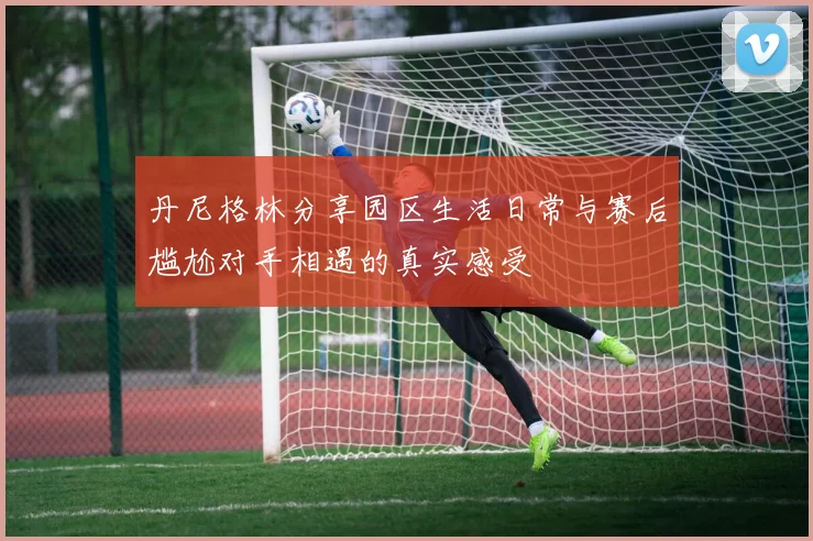 丹尼格林分享园区生活日常与赛后尴尬对手相遇的真实感受