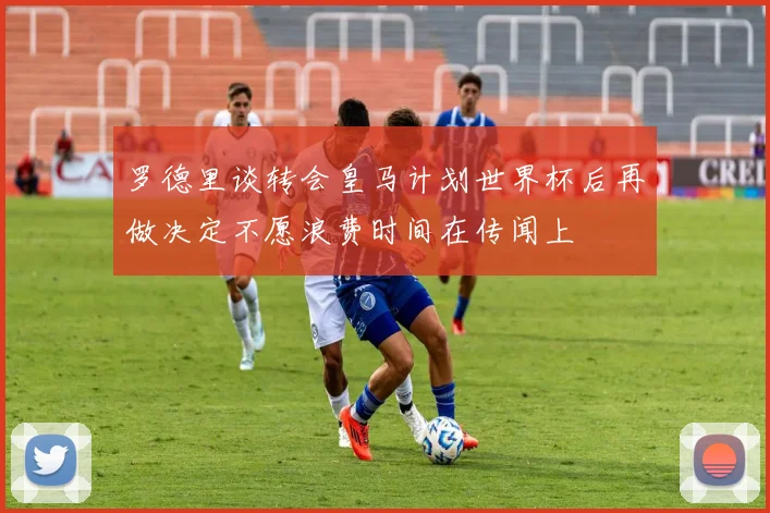 罗德里谈转会皇马计划世界杯后再做决定不愿浪费时间在传闻上