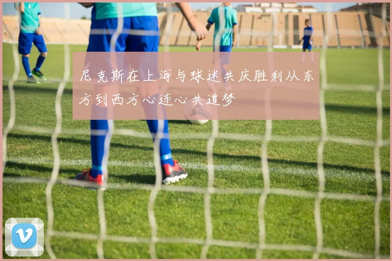 尼克斯在上海与球迷共庆胜利从东方到西方心连心共追梦