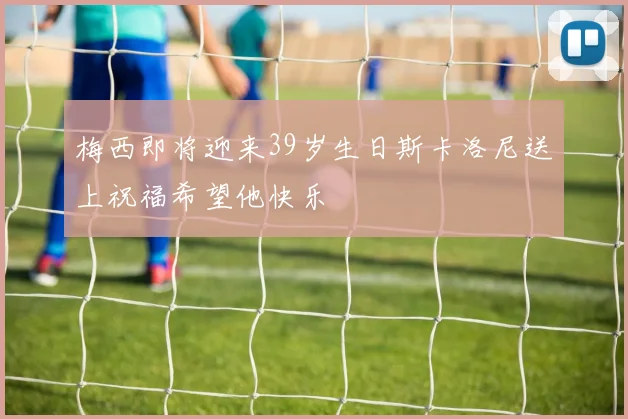 梅西即将迎来39岁生日斯卡洛尼送上祝福希望他快乐