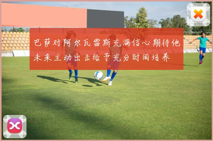 巴萨对阿尔瓦雷斯充满信心期待他未来主动出击给予充分时间培养